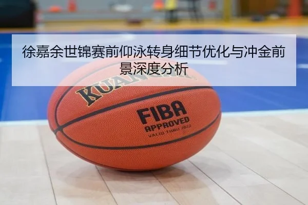 徐嘉余世锦赛前仰泳转身细节优化与冲金前景深度分析